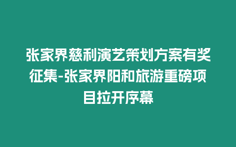 張家界慈利演藝策劃方案有獎(jiǎng)?wù)骷?張家界陽(yáng)和旅游重磅項(xiàng)目拉開序幕
