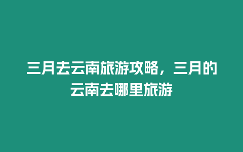 三月去云南旅游攻略，三月的云南去哪里旅游