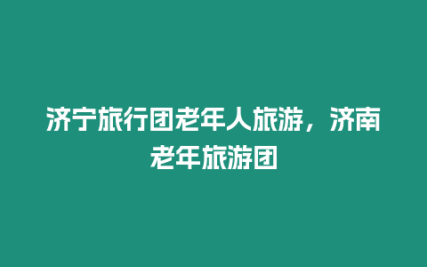 濟寧旅行團老年人旅游，濟南老年旅游團