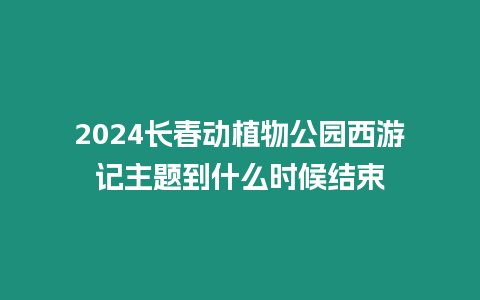 2024長春動植物公園西游記主題到什么時候結(jié)束