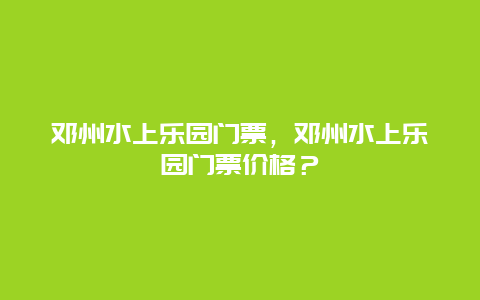 鄧州水上樂園門票，鄧州水上樂園門票價格？