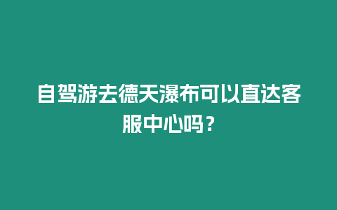 自駕游去德天瀑布可以直達客服中心嗎？
