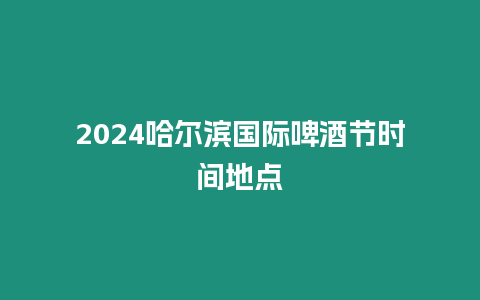 2024哈爾濱國際啤酒節(jié)時間地點