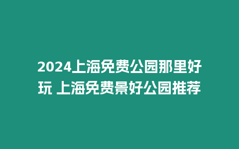 2024上海免費公園那里好玩 上海免費景好公園推薦