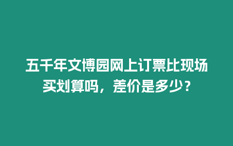 五千年文博園網上訂票比現場買劃算嗎，差價是多少？