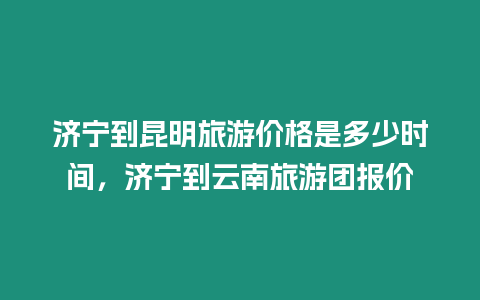 濟寧到昆明旅游價格是多少時間，濟寧到云南旅游團報價