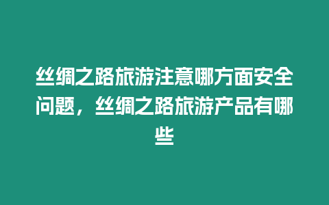 絲綢之路旅游注意哪方面安全問題，絲綢之路旅游產品有哪些