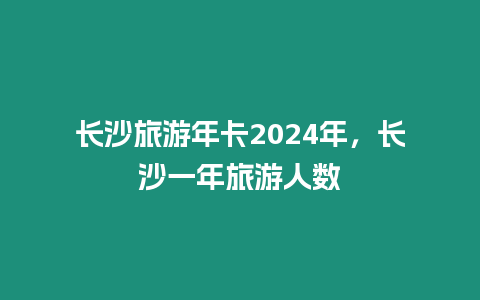 長沙旅游年卡2024年，長沙一年旅游人數