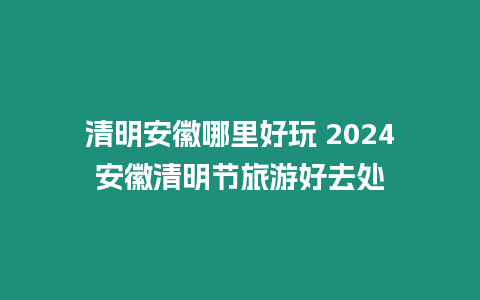 清明安徽哪里好玩 2024安徽清明節(jié)旅游好去處