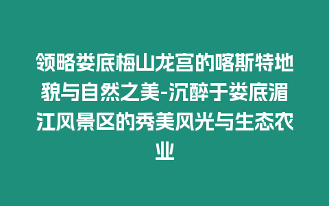 領略婁底梅山龍宮的喀斯特地貌與自然之美-沉醉于婁底湄江風景區的秀美風光與生態農業