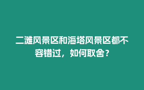 二灘風景區和海塔風景區都不容錯過，如何取舍？
