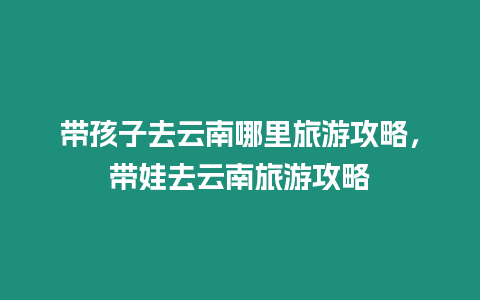 帶孩子去云南哪里旅游攻略，帶娃去云南旅游攻略