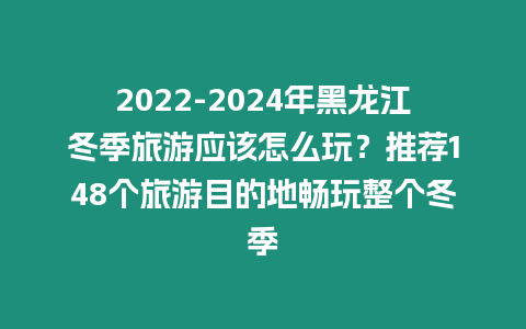2022-2024年黑龍江冬季旅游應該怎么玩？推薦148個旅游目的地暢玩整個冬季