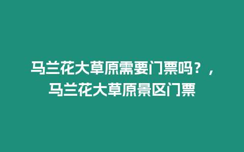馬蘭花大草原需要門票嗎？，馬蘭花大草原景區門票