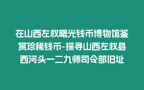 在山西左權(quán)曙光錢幣博物館鑒賞珍稀錢幣-探尋山西左權(quán)縣西河頭一二九師司令部舊址