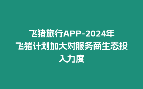 飛豬旅行APP-2024年飛豬計(jì)劃加大對(duì)服務(wù)商生態(tài)投入力度