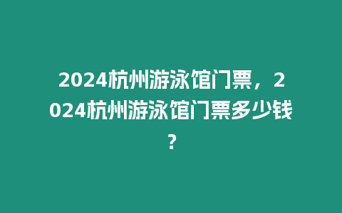 2024杭州游泳館門票，2024杭州游泳館門票多少錢？