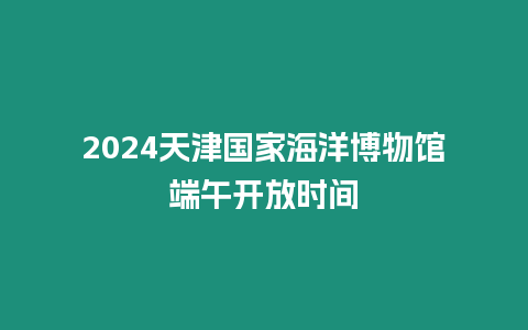 2024天津國家海洋博物館端午開放時間