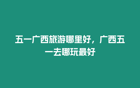 五一廣西旅游哪里好，廣西五一去哪玩最好