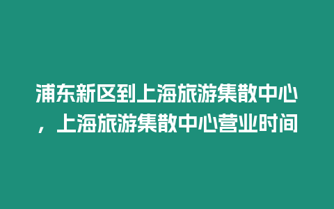 浦東新區到上海旅游集散中心，上海旅游集散中心營業時間