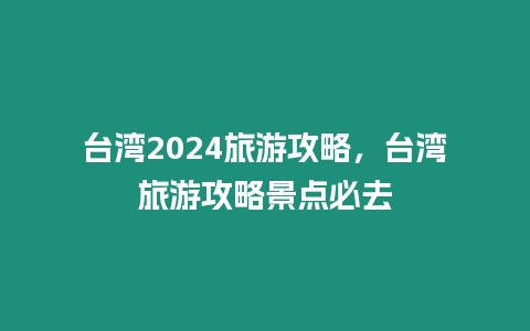 臺(tái)灣2024旅游攻略，臺(tái)灣旅游攻略景點(diǎn)必去
