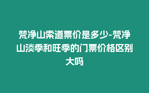 梵凈山索道票價是多少-梵凈山淡季和旺季的門票價格區別大嗎