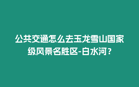公共交通怎么去玉龍雪山國家級風(fēng)景名勝區(qū)-白水河？