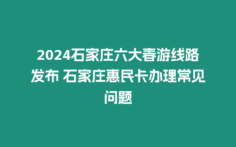 2024石家莊六大春游線路發(fā)布 石家莊惠民卡辦理常見問題
