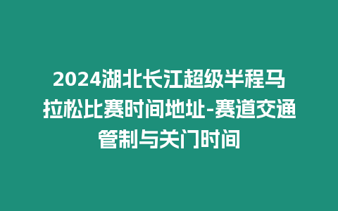 2024湖北長江超級半程馬拉松比賽時間地址-賽道交通管制與關門時間