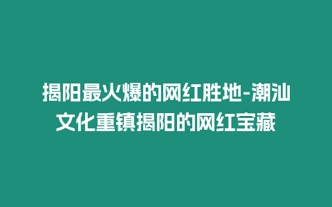 揭陽(yáng)最火爆的網(wǎng)紅勝地-潮汕文化重鎮(zhèn)揭陽(yáng)的網(wǎng)紅寶藏