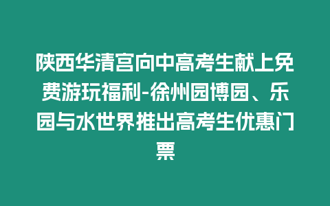 陜西華清宮向中高考生獻(xiàn)上免費(fèi)游玩福利-徐州園博園、樂園與水世界推出高考生優(yōu)惠門票