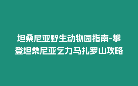 坦桑尼亞野生動物園指南-攀登坦桑尼亞乞力馬扎羅山攻略
