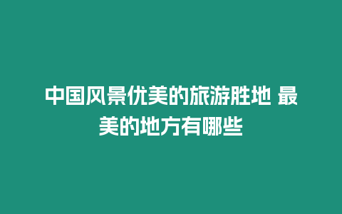 中國風景優美的旅游勝地 最美的地方有哪些