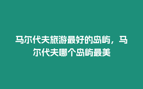 馬爾代夫旅游最好的島嶼，馬爾代夫哪個島嶼最美