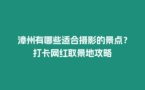 漳州有哪些適合攝影的景點？打卡網(wǎng)紅取景地攻略