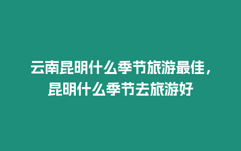 云南昆明什么季節旅游最佳，昆明什么季節去旅游好