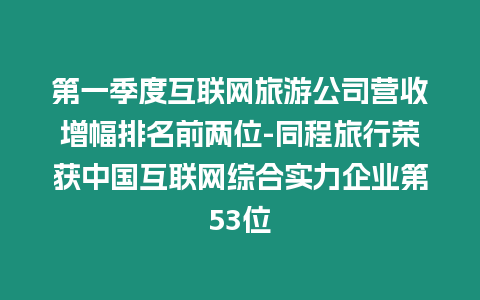 第一季度互聯(lián)網(wǎng)旅游公司營(yíng)收增幅排名前兩位-同程旅行榮獲中國(guó)互聯(lián)網(wǎng)綜合實(shí)力企業(yè)第53位