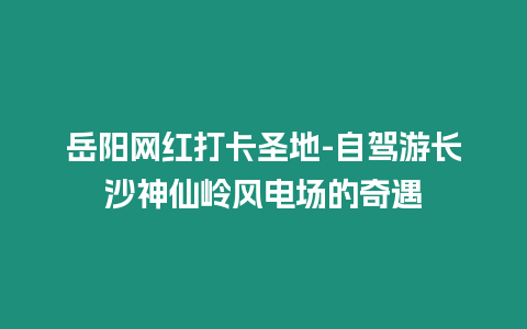 岳陽網紅打卡圣地-自駕游長沙神仙嶺風電場的奇遇