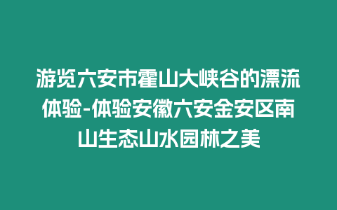 游覽六安市霍山大峽谷的漂流體驗(yàn)-體驗(yàn)安徽六安金安區(qū)南山生態(tài)山水園林之美