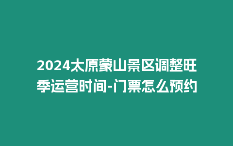 2024太原蒙山景區(qū)調(diào)整旺季運(yùn)營時間-門票怎么預(yù)約