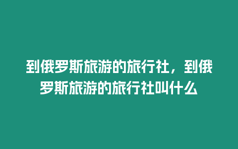 到俄羅斯旅游的旅行社，到俄羅斯旅游的旅行社叫什么