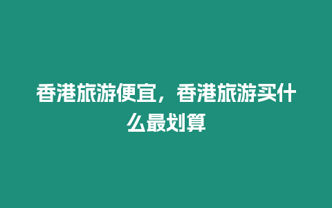 香港旅游便宜，香港旅游買什么最劃算