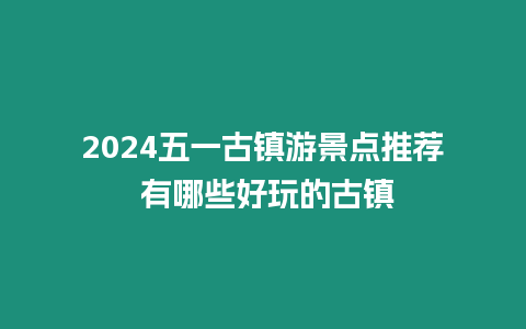 2024五一古鎮游景點推薦 有哪些好玩的古鎮