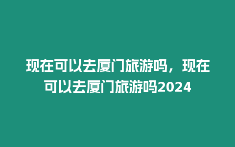 現(xiàn)在可以去廈門旅游嗎，現(xiàn)在可以去廈門旅游嗎2024