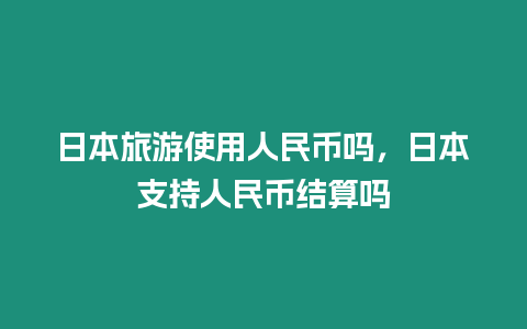 日本旅游使用人民幣嗎，日本支持人民幣結算嗎