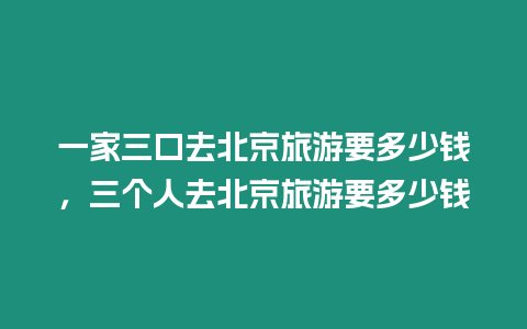 一家三口去北京旅游要多少錢，三個人去北京旅游要多少錢