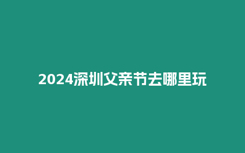 2024深圳父親節去哪里玩