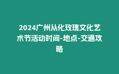 2024廣州從化玫瑰文化藝術(shù)節(jié)活動(dòng)時(shí)間-地點(diǎn)-交通攻略
