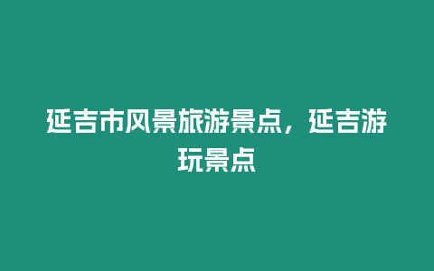 延吉市風(fēng)景旅游景點(diǎn)，延吉游玩景點(diǎn)