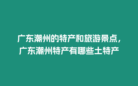 廣東潮州的特產(chǎn)和旅游景點，廣東潮州特產(chǎn)有哪些土特產(chǎn)